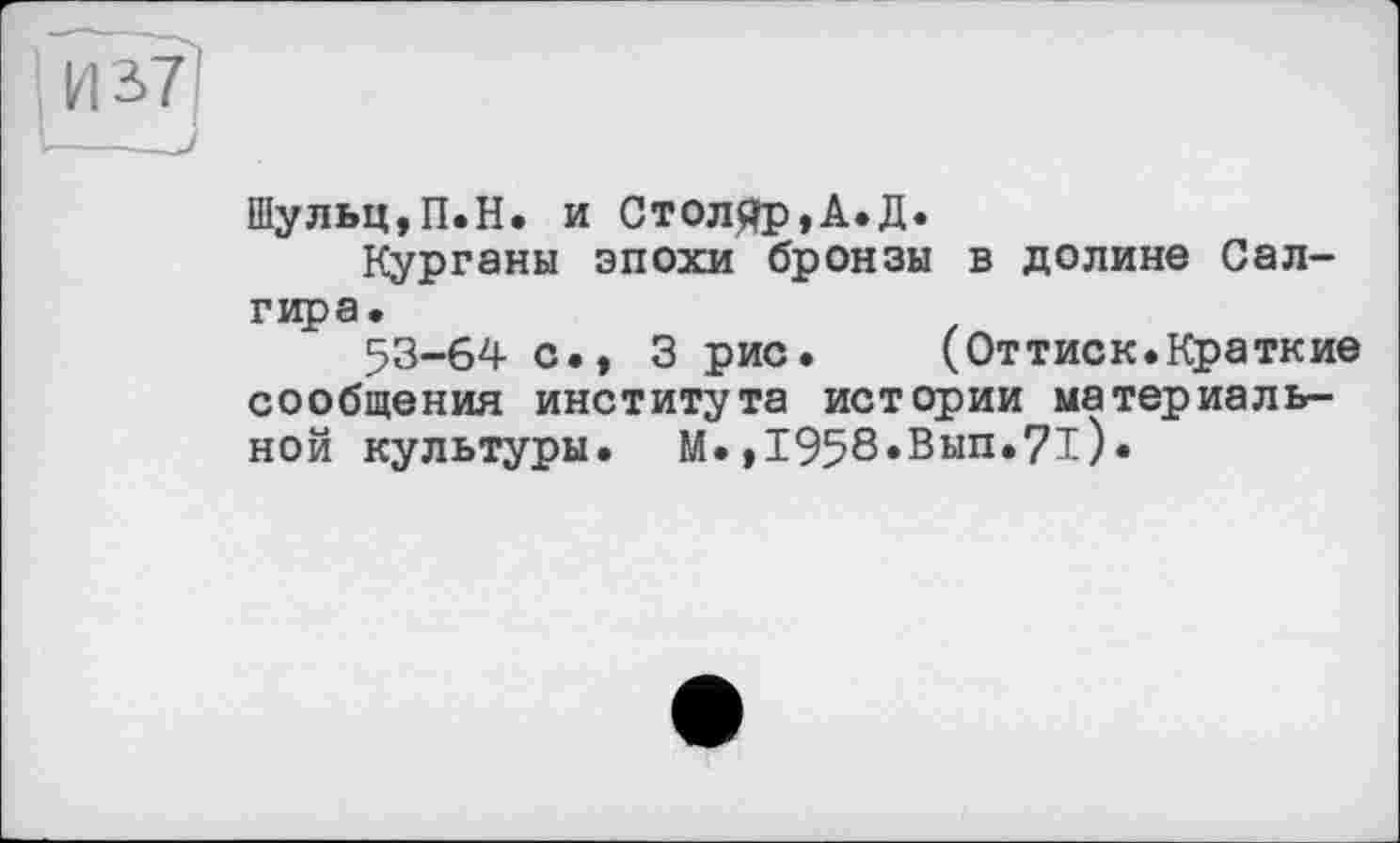 ﻿Шульц,П.Н. и Столяр,А.Д.
Курганы эпохи бронзы в долине Сал-гира.
53-64 с., 3 рис. (Оттиск.Краткие сообщения института истории материальной культуры. М.,І958«Вип.7і).